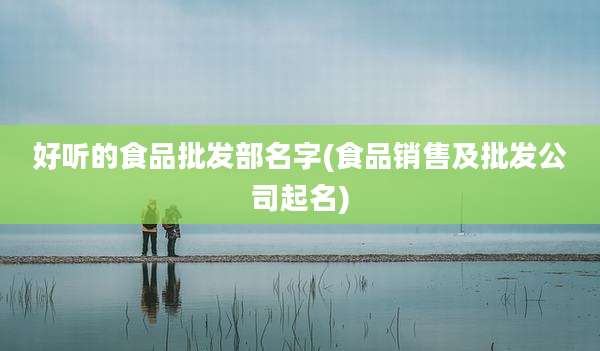 好听的食品批发部名字(食品销售及批发公司起名)