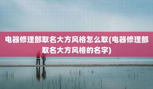 电器修理部取名大方风格怎么取(电器修理部取名大方风格的名字)