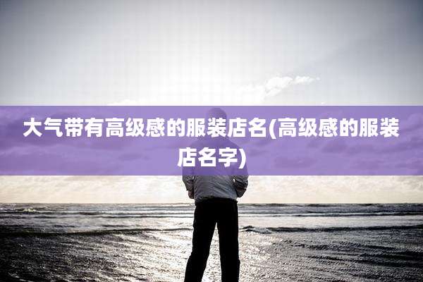 大气带有高级感的服装店名(高级感的服装店名字)