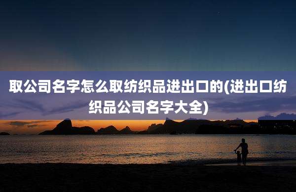 取公司名字怎么取纺织品进出口的(进出口纺织品公司名字大全)