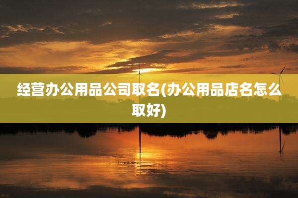 经营办公用品公司取名(办公用品店名怎么取好)