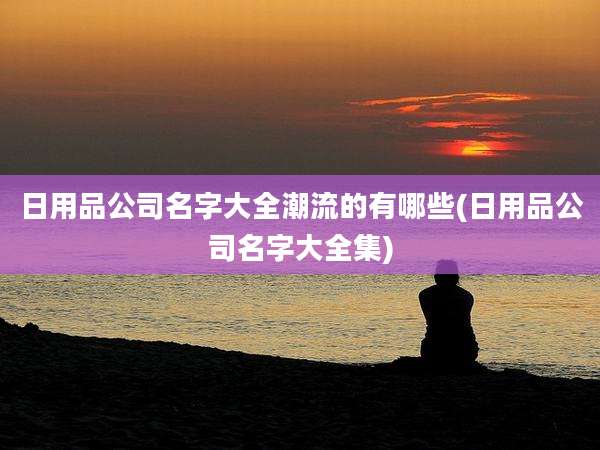 日用品公司名字大全潮流的有哪些(日用品公司名字大全集)