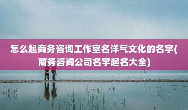 怎么起商务咨询工作室名洋气文化的名字(商务咨询公司名字起名大全)