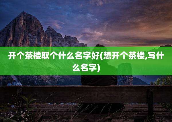 开个茶楼取个什么名字好(想开个茶楼,写什么名字)