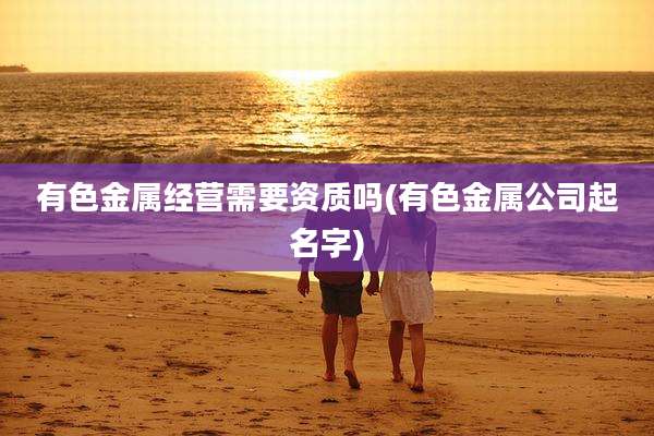 有色金属经营需要资质吗(有色金属公司起名字)