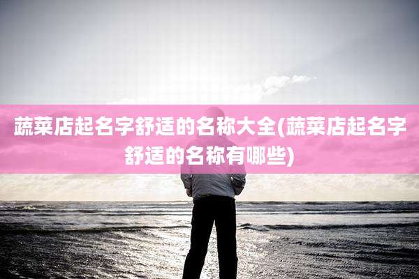 蔬菜店起名字舒适的名称大全(蔬菜店起名字舒适的名称有哪些)