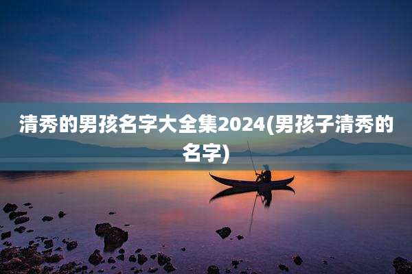 清秀的男孩名字大全集2024(男孩子清秀的名字)
