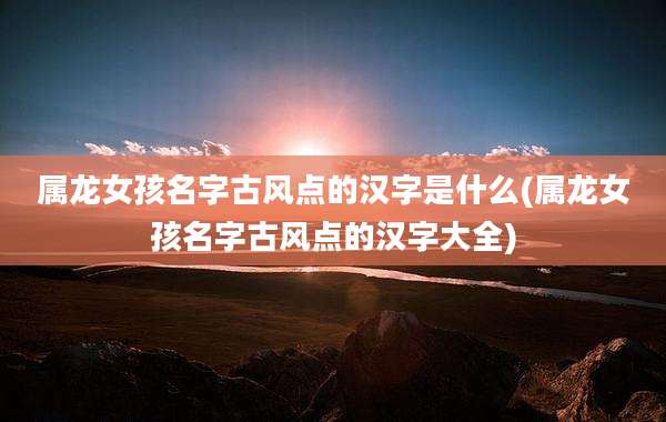 属龙女孩名字古风点的汉字是什么(属龙女孩名字古风点的汉字大全)