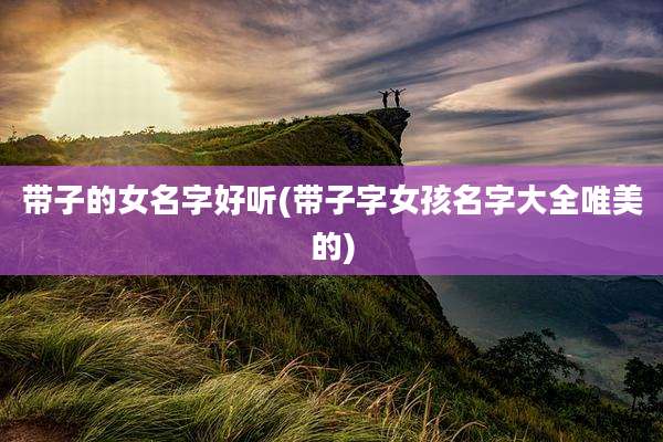 带子的女名字好听(带子字女孩名字大全唯美的)
