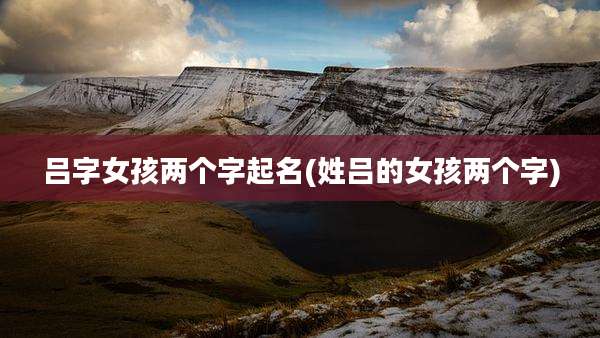 吕字女孩两个字起名(姓吕的女孩两个字)