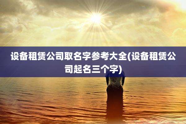 设备租赁公司取名字参考大全(设备租赁公司起名三个字)