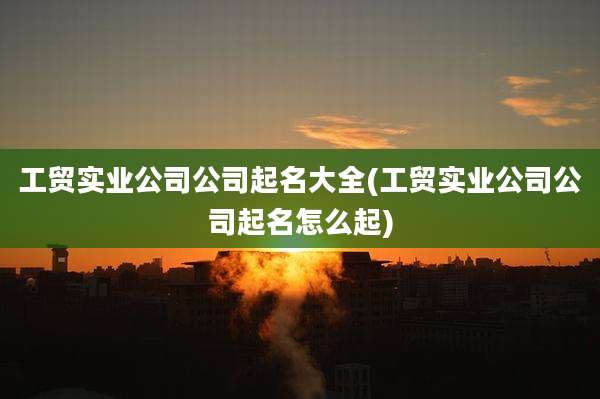 工贸实业公司公司起名大全(工贸实业公司公司起名怎么起)