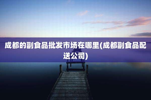 成都的副食品批发市场在哪里(成都副食品配送公司)