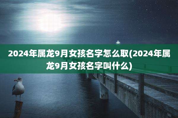2024年属龙9月女孩名字怎么取(2024年属龙9月女孩名字叫什么)