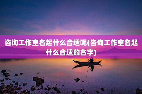 咨询工作室名起什么合适呢(咨询工作室名起什么合适的名字)