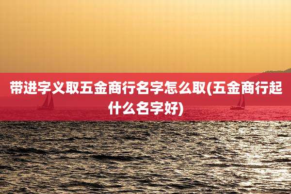 带进字义取五金商行名字怎么取(五金商行起什么名字好)
