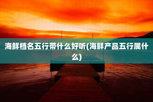 海鲜档名五行带什么好听(海鲜产品五行属什么)