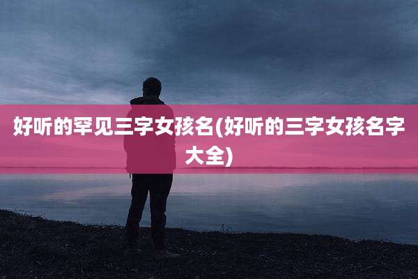 好听的罕见三字女孩名(好听的三字女孩名字大全)