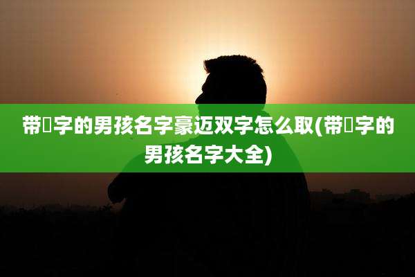 带祎字的男孩名字豪迈双字怎么取(带祎字的男孩名字大全)