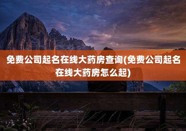 免费公司起名在线大药房查询(免费公司起名在线大药房怎么起)
