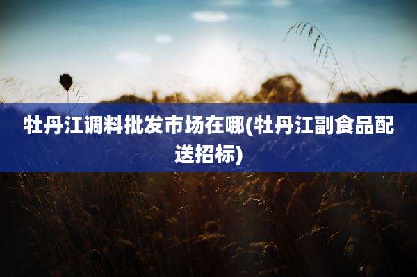 牡丹江调料批发市场在哪(牡丹江副食品配送招标)