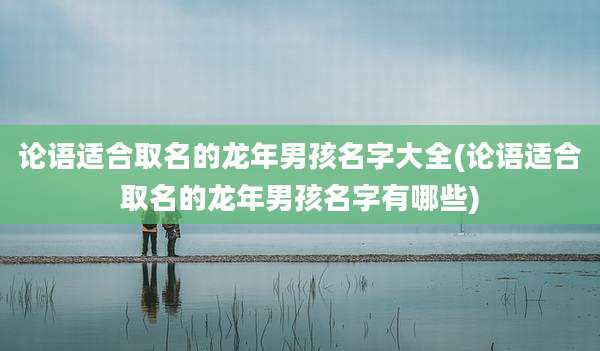 论语适合取名的龙年男孩名字大全(论语适合取名的龙年男孩名字有哪些)