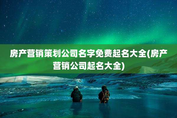 房产营销策划公司名字免费起名大全(房产营销公司起名大全)