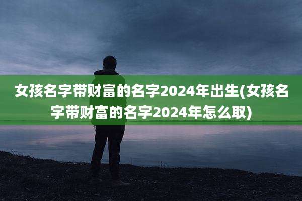 女孩名字带财富的名字2024年出生(女孩名字带财富的名字2024年怎么取)