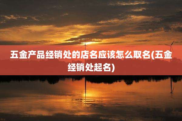 五金产品经销处的店名应该怎么取名(五金经销处起名)