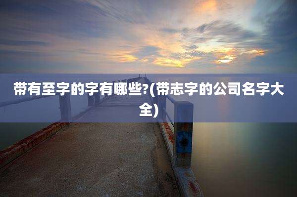 带有至字的字有哪些?(带志字的公司名字大全)