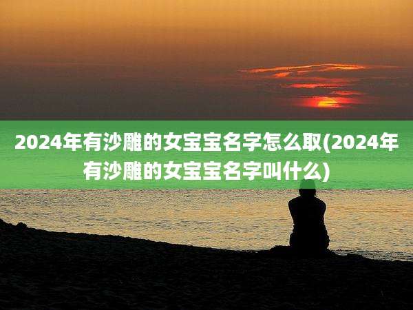 2024年有沙雕的女宝宝名字怎么取(2024年有沙雕的女宝宝名字叫什么)