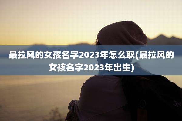 最拉风的女孩名字2023年怎么取(最拉风的女孩名字2023年出生)
