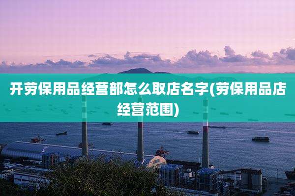 开劳保用品经营部怎么取店名字(劳保用品店经营范围)