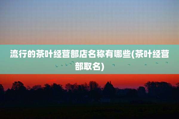流行的茶叶经营部店名称有哪些(茶叶经营部取名)