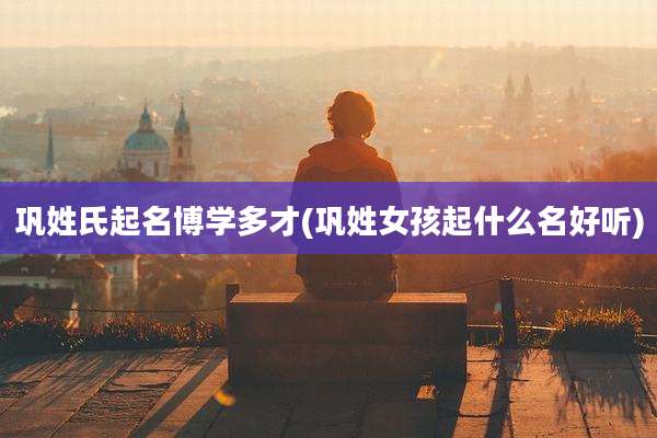 巩姓氏起名博学多才(巩姓女孩起什么名好听)