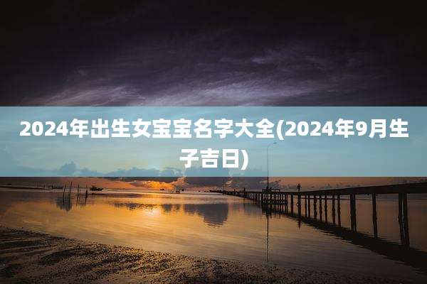 2024年出生女宝宝名字大全(2024年9月生子吉日)
