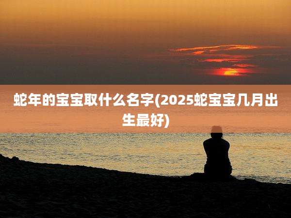 蛇年的宝宝取什么名字(2025蛇宝宝几月出生最好)