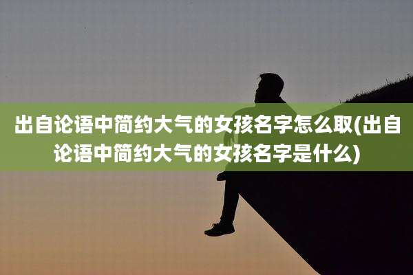 出自论语中简约大气的女孩名字怎么取(出自论语中简约大气的女孩名字是什么)