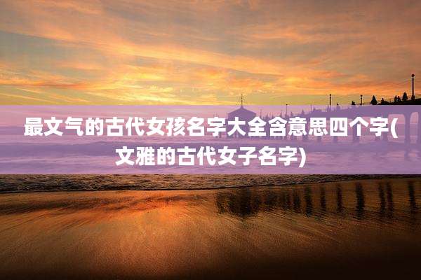 最文气的古代女孩名字大全含意思四个字(文雅的古代女子名字)