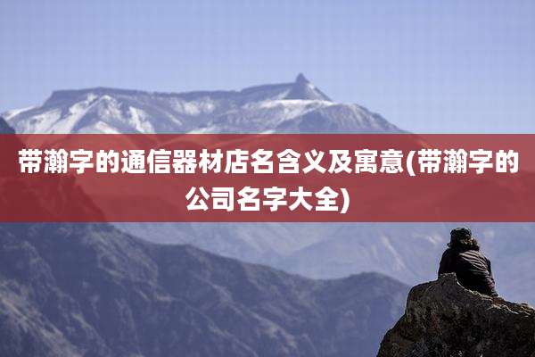 带瀚字的通信器材店名含义及寓意(带瀚字的公司名字大全)