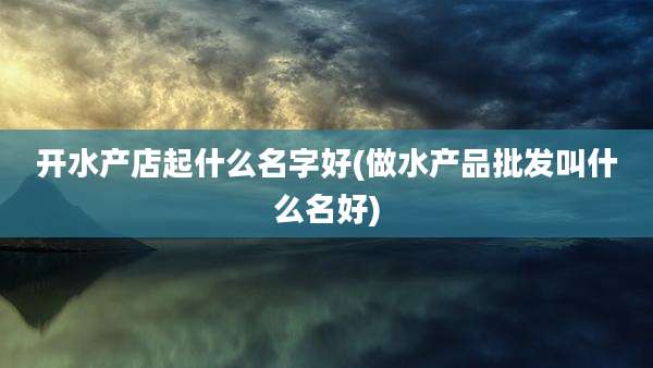 开水产店起什么名字好(做水产品批发叫什么名好)