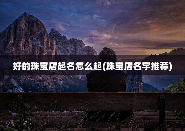 好的珠宝店起名怎么起(珠宝店名字推荐)