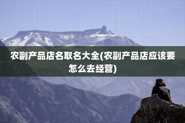 农副产品店名取名大全(农副产品店应该要怎么去经营)
