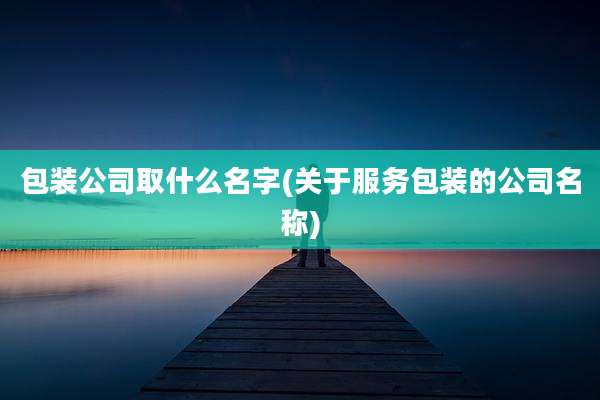 包装公司取什么名字(关于服务包装的公司名称)