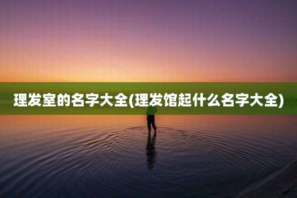 理发室的名字大全(理发馆起什么名字大全)