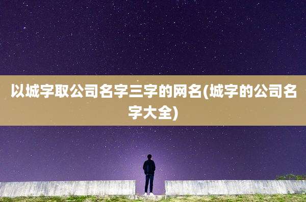 以城字取公司名字三字的网名(城字的公司名字大全)