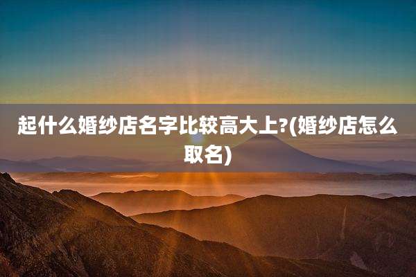 起什么婚纱店名字比较高大上?(婚纱店怎么取名)
