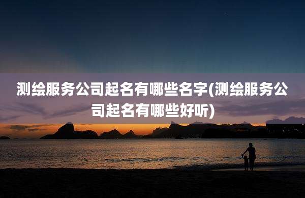测绘服务公司起名有哪些名字(测绘服务公司起名有哪些好听)
