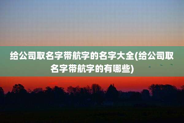 给公司取名字带航字的名字大全(给公司取名字带航字的有哪些)