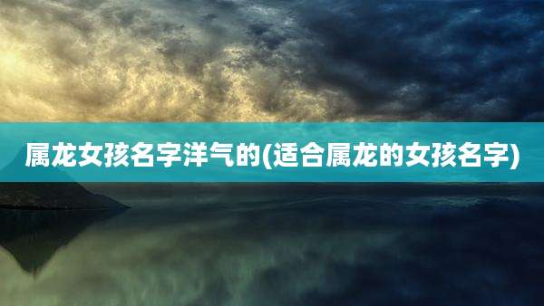 属龙女孩名字洋气的(适合属龙的女孩名字)